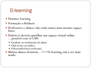 D-learning
 Distance learning
 Formação a distância
 Professores e alunos: não estão nunca num mesmo espaço
  físico
 Podem (e devem) partilhar um espaço virtual online
  …possível com os LMS
   Combate ao isolamento do aluno
   Chat (texto ou audio)
   Videoconferência (webcam)
 Muitos alunos desistem…>>>b-learning está a ser mais
  usado
 