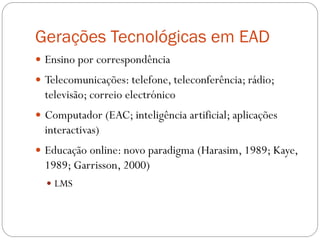 Gerações Tecnológicas em EAD
 Ensino por correspondência
 Telecomunicações: telefone, teleconferência; rádio;
  televisão; correio electrónico
 Computador (EAC; inteligência artificial; aplicações
  interactivas)
 Educação online: novo paradigma (Harasim, 1989; Kaye,
  1989; Garrisson, 2000)
   LMS
 