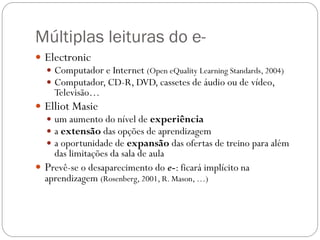 Múltiplas leituras do e-
 Electronic
   Computador e Internet (Open eQuality Learning Standards, 2004)
   Computador, CD-R, DVD, cassetes de áudio ou de vídeo,
    Televisão…
 Elliot Masie
   um aumento do nível de experiência
   a extensão das opções de aprendizagem
   a oportunidade de expansão das ofertas de treino para além
    das limitações da sala de aula
 Prevê-se o desaparecimento do e-: ficará implícito na
  aprendizagem (Rosenberg, 2001, R. Mason, …)
 