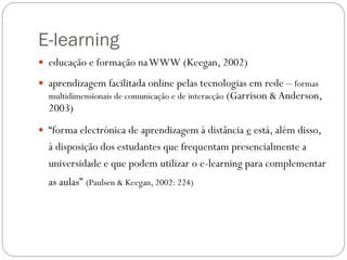 E-learning
 educação e formação na WWW (Keegan, 2002)

 aprendizagem facilitada online pelas tecnologias em rede – formas
  multidimensionais de comunicação e de interacção (Garrison & Anderson,
  2003)
 “forma electrónica de aprendizagem à distância e está, além disso,
  à disposição dos estudantes que frequentam presencialmente a
  universidade e que podem utilizar o e-learning para complementar
  as aulas” (Paulsen & Keegan, 2002: 224)
 