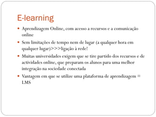 E-learning
 Aprendizagem Online, com acesso a recursos e a comunicação
  online
 Sem limitações de tempo nem de lugar (a qualquer hora em
  qualquer lugar)>>>ligação à rede!
 Muitas universidades exigem que se tire partido dos recursos e de
  actividades online, que preparam os alunos para uma melhor
  integração na sociedade conectada
 Vantagem em que se utilize uma plataforma de aprendizagem =
  LMS
 