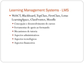 Learning Management Systems - LMS
 WebCT, Blackboard, TopClass, FirstClass, Lotus
  LearningSpace, ClassFronter, Moodle
   Concepção e desenvolvimento de cursos
   Ferramentas de apoio ao formando
   Mecanismos de tutoria
   Aspectos administrativos
   Aspectos tecnológicos
   Aspectos financeiros
 