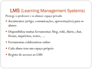 LMS (Learning Management Systems)
Protege o professor e os alunos: espaço privado
 documentos (artigo, comunicações, apresentações) para os
  alunos
 Disponibiliza muitas ferramentas: blog, wiki, diário, chat,
  fórum, inquéritos, testes, …
 Ferramentas colaborativas online

 Cada aluno tem um espaço próprio

 Registo de acessos ao LMS
 