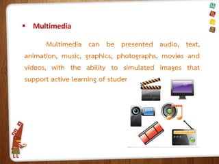  Multimedia

Multimedia can be presented audio, text,
animation, music, graphics, photographs, movies and
videos, with the ability to simulated images that
support active learning of student.

 