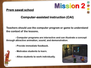 Prem sawat school

Mission 2

Computer-assisted instruction (CAI)
Teachers should use the computer program or game to understand
the context of the lessons.
- Computer programs are interactive and can illustrate a concept
through attractive animation, sound, and demonstration.
- Provide immediate feedback.
- Motivates students to learn.
- Allow students to work individually.

 