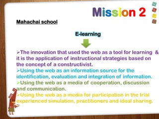 Mission 2
Mahachai school
E-learning
The innovation that used the web as a tool for learning &
it is the application of instructional strategies based on
the concept of a constructivist.
Using the web as an information source for the
identification, evaluation and integration of information.
Using the web as a media of cooperation, discussion
and communication.
Using the web as a media for participation in the trial
experienced simulation, practitioners and ideal sharing.

 