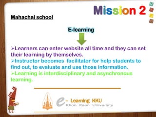 Mahachai school

Mission 2
E-learning

Learners can enter website all time and they can set
their learning by themselves.
Instructor becomes facilitator for help students to
find out, to evaluate and use those information.
Learning is interdisciplinary and asynchronous
learning.

 