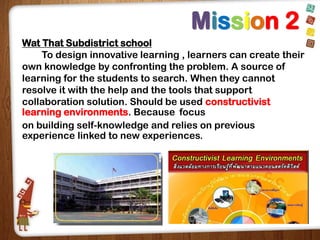 Mission 2
Wat That Subdistrict school
To design innovative learning , learners can create their
own knowledge by confronting the problem. A source of
learning for the students to search. When they cannot
resolve it with the help and the tools that support
collaboration solution. Should be used constructivist
learning environments. Because focus
on building self-knowledge and relies on previous
experience linked to new experiences.

 