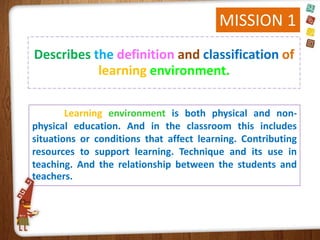 MISSION 1
Describes the definition and classification of
learning environment.
Learning environment is both physical and nonphysical education. And in the classroom this includes
situations or conditions that affect learning. Contributing
resources to support learning. Technique and its use in
teaching. And the relationship between the students and
teachers.

 