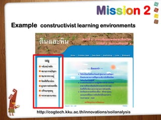 Mission 2
Example constructivist learning environments

http://cogtech.kku.ac.th/innovations/soilanalysis

 