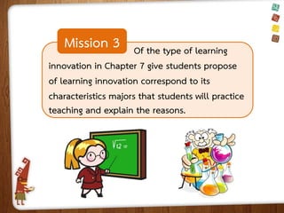 Mission 3

Of the type of learning
innovation in Chapter 7 give students propose
of learning innovation correspond to its
characteristics majors that students will practice
teaching and explain the reasons.

 