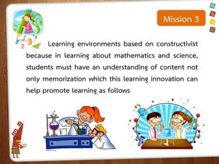 Mission 3
Learning environments based on constructivist
because in learning about mathematics and science,
students must have an understanding of content not
only memorization which this learning innovation can
help promote learning as follows

 