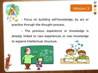 Mission 3
- Focus on building self-knowledge, by act or
practice through the thought process.
- The previous experience or knowledge is
already linked to new experiences or new knowledge
to expand intellectual structure.

 