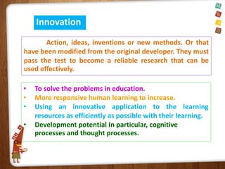 Innovation
Action, ideas, inventions or new methods. Or that
have been modified from the original developer. They must
pass the test to become a reliable research that can be
used effectively.
•
•
•

•

To solve the problems in education.
More responsive human learning to increase.
Using an innovative application to the learning
resources as efficiently as possible with their learning.
Development potential In particular, cognitive
processes and thought processes.

 