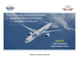 Third Meeting of the Aeronautical Information
Management Sub-Group (AIM SG/3)
Cairo, Egypt, 15-18 May 2017
EGYPT
ASBU B0-DATM
Implementation Status
1AIM SG/3, Cairo, Egypt, 15‐18 MAY 2017
 