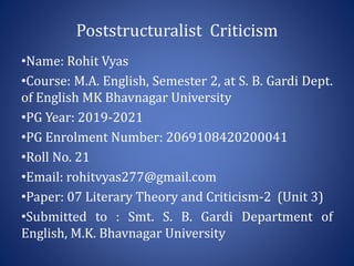 Poststructuralist Criticism
•Name: Rohit Vyas
•Course: M.A. English, Semester 2, at S. B. Gardi Dept.
of English MK Bhavnagar University
•PG Year: 2019-2021
•PG Enrolment Number: 2069108420200041
•Roll No. 21
•Email: rohitvyas277@gmail.com
•Paper: 07 Literary Theory and Criticism-2 (Unit 3)
•Submitted to : Smt. S. B. Gardi Department of
English, M.K. Bhavnagar University
 