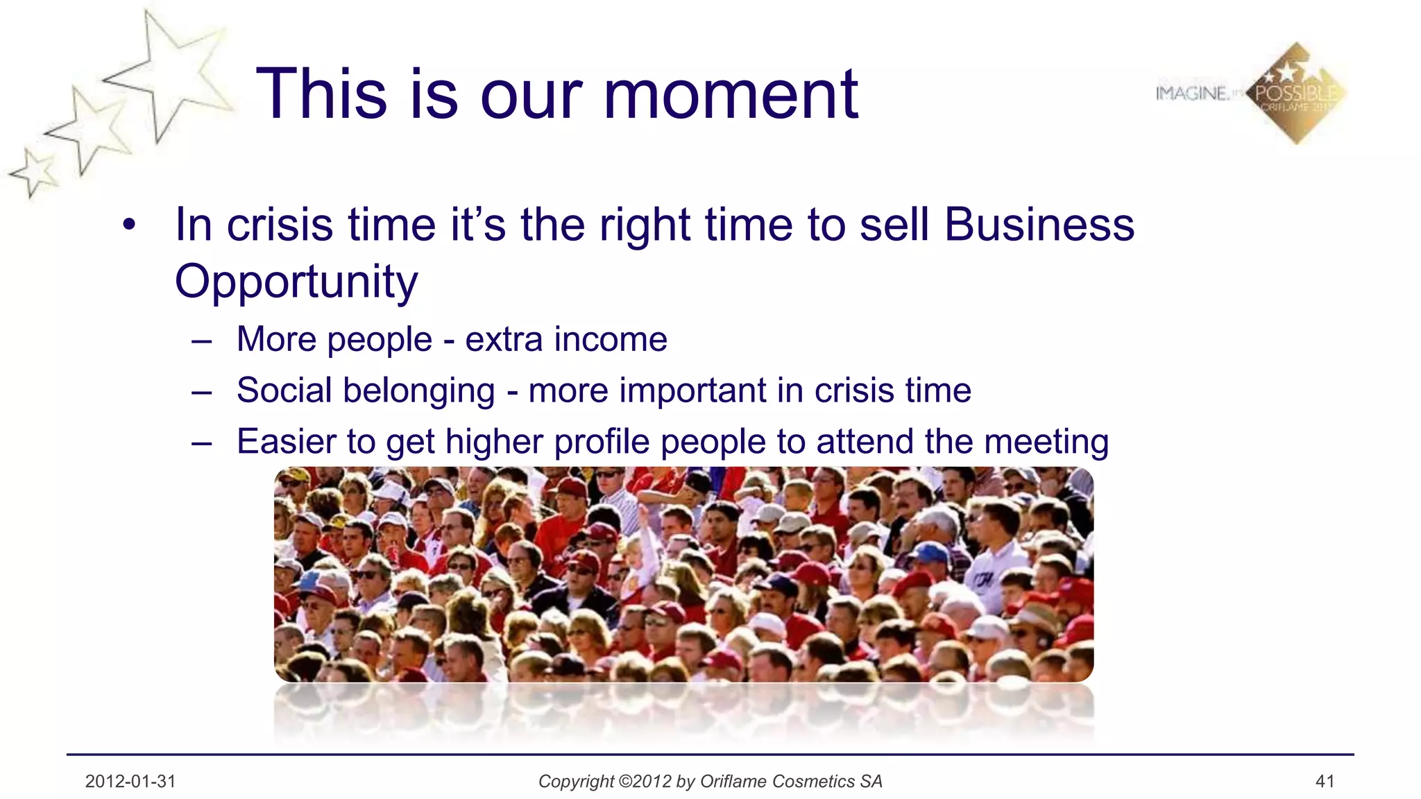 This is our moment
   • In crisis time it’s the right time to sell Business
     Opportunity
             – More people - extra income
             – Social belonging - more important in crisis time
             – Easier to get higher profile people to attend the meeting




2012-01-31                         Copyright ©2012 by Oriflame Cosmetics SA   41
 