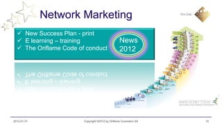 Network Marketing
   New Success Plan - print
   E learning – training                         News
   The Oriflame Code of conduct                  2012




2012-01-31              Copyright ©2012 by Oriflame Cosmetics SA   10
 