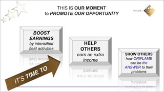 THIS IS OUR MOMENT
          to PROMOTE OUR OPPORTUNITY



 BOOST
EARNINGS
by intensified           HELP
field activities      OTHERS
                     earn an extra     SHOW OTHERS
                                       how ORIFLAME
                        income
                                         can be the
                                       ANSWER to their
                                          problems
 