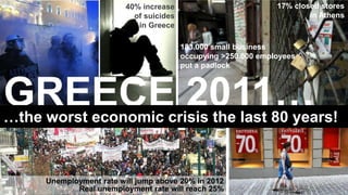 40% increase                           17% closed stores
                           of suicides                                  in Athens
                            in Greece

                                         183.000 small business
                                         occupying >250.000 employees
                                         put a padlock



GREECE 2011…
…the worst economic crisis the last 80 years!


     Unemployment rate will jump above 20% in 2012
            Real unemployment rate will reach 25%
 