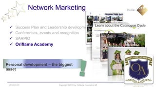 Network Marketing

                                                                Learn about the Catalogue Cycle
  Success Plan and Leadership development
  Conferences, events and recognition
  SARPIO
  Oriflame Academy



Personal development – the biggest
asset


 2012-01-31                Copyright ©2010 by Oriflame Cosmetics SA                           21
 