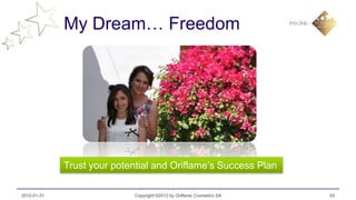 My Dream… Freedom




             Trust your potential and Oriflame’s Success Plan

2012-01-31                  Copyright ©2012 by Oriflame Cosmetics SA   53
 