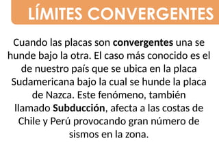LÍMITES CONVERGENTES
Cuando las placas son convergentes una se
hunde bajo la otra. El caso más conocido es el
de nuestro país que se ubica en la placa
Sudamericana bajo la cual se hunde la placa
de Nazca. Este fenómeno, también
llamado Subducción, afecta a las costas de
Chile y Perú provocando gran número de
sismos en la zona.
 