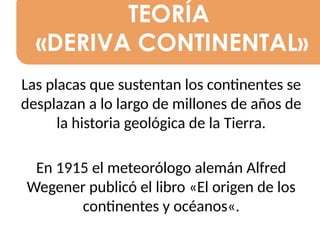 TEORÍA
«DERIVA CONTINENTAL»
Las placas que sustentan los continentes se
desplazan a lo largo de millones de años de
la historia geológica de la Tierra.
En 1915 el meteorólogo alemán Alfred
Wegener publicó el libro «El origen de los
continentes y océanos«.
 