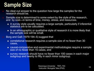Haramaya University TEFL 703
Instructor: Mulugeta Teka (PhD)
18
Sample Size
 No clear-cut answer to the question how large the samples for the
research should be.
 Sample size is determined to some extent by the style of the research,
and by cost—in terms of time, money, stress, and resources.
 A survey style usually requires a large sample, particularly if inferential
statistics are to be calculated.
 In an ethnographic or qualitative style of research it is more likely that
the sample size will be small.
 Borg and Gall (1979:194–5) suggest that
 correlational research requires a sample size of no fewer than 30
cases,
 causal-comparative and experimental methodologies require a sample
size of no fewer than 15 cases, and
 survey research should have no fewer than 100 cases in each major
subgroup and twenty to fifty in each minor subgroup.
 