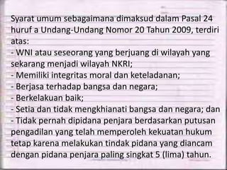 Syarat umum sebagaimana dimaksud dalam Pasal 24
huruf a Undang-Undang Nomor 20 Tahun 2009, terdiri
atas:
- WNI atau seseorang yang berjuang di wilayah yang
sekarang menjadi wilayah NKRI;
- Memiliki integritas moral dan keteladanan;
- Berjasa terhadap bangsa dan negara;
- Berkelakuan baik;
- Setia dan tidak mengkhianati bangsa dan negara; dan
- Tidak pernah dipidana penjara berdasarkan putusan
pengadilan yang telah memperoleh kekuatan hukum
tetap karena melakukan tindak pidana yang diancam
dengan pidana penjara paling singkat 5 (lima) tahun.
 