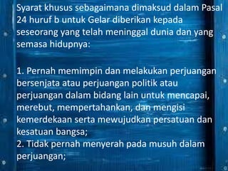 Syarat khusus sebagaimana dimaksud dalam Pasal
24 huruf b untuk Gelar diberikan kepada
seseorang yang telah meninggal dunia dan yang
semasa hidupnya:
1. Pernah memimpin dan melakukan perjuangan
bersenjata atau perjuangan politik atau
perjuangan dalam bidang lain untuk mencapai,
merebut, mempertahankan, dan mengisi
kemerdekaan serta mewujudkan persatuan dan
kesatuan bangsa;
2. Tidak pernah menyerah pada musuh dalam
perjuangan;
 