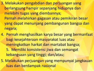3. Melakukan pengabdian dan perjuangan yang
berlangsung hampir sepanjang hidupnya dan
melebihi tugas yang diembannya;
Pernah melahirkan gagasan atau pemikiran besar
yang dapat menunjang pembangunan bangsa dan
negara;
4. Pernah menghasilkan karya besar yang bermanfaat
bagi kesejahteraan masyarakat luas atau
meningkatkan harkat dan martabat bangsa;
5. Memiliki konsistensi jiwa dan semangat
kebangsaan yang tinggi; dan/atau;
5. Melakukan perjuangan yang mempunyai jangkauan
luas dan berdampak nasional
 