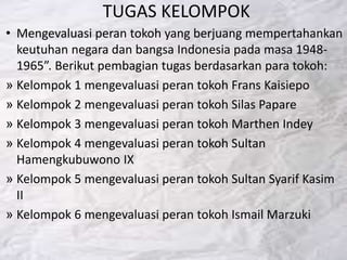 TUGAS KELOMPOK
• Mengevaluasi peran tokoh yang berjuang mempertahankan
keutuhan negara dan bangsa Indonesia pada masa 1948-
1965”. Berikut pembagian tugas berdasarkan para tokoh:
» Kelompok 1 mengevaluasi peran tokoh Frans Kaisiepo
» Kelompok 2 mengevaluasi peran tokoh Silas Papare
» Kelompok 3 mengevaluasi peran tokoh Marthen Indey
» Kelompok 4 mengevaluasi peran tokoh Sultan
Hamengkubuwono IX
» Kelompok 5 mengevaluasi peran tokoh Sultan Syarif Kasim
II
» Kelompok 6 mengevaluasi peran tokoh Ismail Marzuki
 