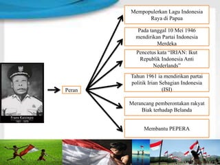 Mempopulerkan Lagu Indonesia
Raya di Papua
Pada tanggal 10 Mei 1946
mendirikan Partai Indonesia
Merdeka
Pencetus kata “IRIAN: Ikut
Republik Indonesia Anti
Nederlands”
Merancang pemberontakan rakyat
Biak terhadap Belanda
Membantu PEPERA
Peran
Tahun 1961 ia mendirikan partai
politik Irian Sebagian Indonesia
(ISI)
 