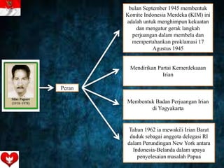 bulan September 1945 membentuk
Komite Indonesia Merdeka (KIM) ini
adalah untuk menghimpun kekuatan
dan mengatur gerak langkah
perjuangan dalam membela dan
mempertahankan proklamasi 17
Agustus 1945
Mendirikan Partai Kemerdekaaan
Irian
Membentuk Badan Perjuangan Irian
di Yogyakarta
Tahun 1962 ia mewakili Irian Barat
duduk sebagai anggota delegasi RI
dalam Perundingan New York antara
Indonesia-Belanda dalam upaya
penyelesaian masalah Papua
Peran
 