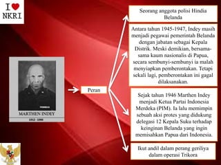 Seorang anggota polisi Hindia
Belanda
Antara tahun 1945-1947, Indey masih
menjadi pegawai pemerintah Belanda
dengan jabatan sebagai Kepala
Distrik. Meski demikian, bersama-
sama kaum nasionalis di Papua,
secara sembunyi-sembunyi ia malah
menyiapkan pemberontakan. Tetapi
sekali lagi, pemberontakan ini gagal
dilaksanakan.
Sejak tahun 1946 Marthen Indey
menjadi Ketua Partai Indonesia
Merdeka (PIM). Ia lalu memimpin
sebuah aksi protes yang didukung
delegasi 12 Kepala Suku terhadap
keinginan Belanda yang ingin
memisahkan Papua dari Indonesia.
Ikut andil dalam perang geriliya
dalam operasi Trikora
Peran
 
