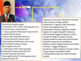 Sikapnya ini kemudian diperkuat manakala
tidak sampai 3 minggu setelah
proklamasi 17 Agustus 1945 dibacakan,
Sultan Hamengkubuwono IX
menyatakan Kerajaan Yogjakarta adalah
bagian dari negara Republik Indonesia.
Dimulai pada tanggal 19 Agustus, Sultan
mengirim telegram ucapan selamat
kepada Soekarno-Hatta atas terbentuknya
Republik Indonesia dan terpilihnya
Soekarno-Hatta sebagai Presiden dan Wakil
Presiden. Tanggal 20 Agustus
besoknya, melalui telegram kembali, Sultan
dengan tegas menyatakan berdiri
di belakang Presiden dan Wakil Presiden
terpilih.
Dan akhirnya pada tanggal
5 September 1945, Sultan Hamengkubuwono
IX memberikan amanat bahwa:
1. Ngayogyakarta Hadiningrat yang bersifat
kerajaan adalah daerah
istimewa dari Republik Indonesia.
2. Segala kekuasaan dalam negeri
Ngayogyakarta Hadiningrat dan urusan
pemerintahan berada di tangan
Hamengkubuwono IX.
3. Hubungan antara Ngayogyakarta
Hadiningrat dengan pemerintah RI
bersifat langsung dan Sultan
Hamengkubuwono IX bertanggung jawab
kepada Presiden RI.
Peran
 