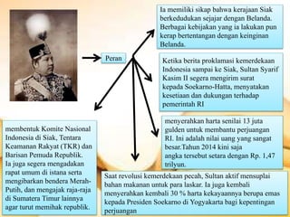 Peran
Ia memiliki sikap bahwa kerajaan Siak
berkedudukan sejajar dengan Belanda.
Berbagai kebijakan yang ia lakukan pun
kerap bertentangan dengan keinginan
Belanda.
Ketika berita proklamasi kemerdekaan
Indonesia sampai ke Siak, Sultan Syarif
Kasim II segera mengirim surat
kepada Soekarno-Hatta, menyatakan
kesetiaan dan dukungan terhadap
pemerintah RI
menyerahkan harta senilai 13 juta
gulden untuk membantu perjuangan
RI. Ini adalah nilai uang yang sangat
besar.Tahun 2014 kini saja
angka tersebut setara dengan Rp. 1,47
trilyun.
membentuk Komite Nasional
Indonesia di Siak, Tentara
Keamanan Rakyat (TKR) dan
Barisan Pemuda Republik.
Ia juga segera mengadakan
rapat umum di istana serta
mengibarkan bendera Merah-
Putih, dan mengajak raja-raja
di Sumatera Timur lainnya
agar turut memihak republik.
Saat revolusi kemerdekaan pecah, Sultan aktif mensuplai
bahan makanan untuk para laskar. Ia juga kembali
menyerahkan kembali 30 % harta kekayaannya berupa emas
kepada Presiden Soekarno di Yogyakarta bagi kepentingan
perjuangan
 