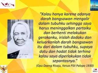 “Kalau hanya karena adanya
darah bangsawan mengalir
dalam tubuhku sehingga saya
harus meninggalkan partaiku
dan berhenti melakukan
gerakanku, irislah dadaku dan
keluarkanlah darah bangsawan
itu dari dalam tubuhku, supaya
datu dan hadat tidak terhina
kalau saya diperlakukan tidak
sepantasnya.”
(Opu Daeng Risaju, Ketua PSII Palopo 1930)
 