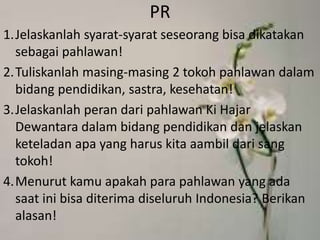PR
1.Jelaskanlah syarat-syarat seseorang bisa dikatakan
sebagai pahlawan!
2.Tuliskanlah masing-masing 2 tokoh pahlawan dalam
bidang pendidikan, sastra, kesehatan!
3.Jelaskanlah peran dari pahlawan Ki Hajar
Dewantara dalam bidang pendidikan dan jelaskan
keteladan apa yang harus kita aambil dari sang
tokoh!
4.Menurut kamu apakah para pahlawan yang ada
saat ini bisa diterima diseluruh Indonesia? Berikan
alasan!
 