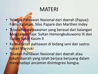 MATERI
• Teladan Pahlawan Nasional dari daerah (Papua):
Frans Kaisiepo, Silas Papare dan Marthen Indey
• Teladan kepahlawanan yang berasal dari kalangan
bangsawan/raja: Sultan Hamengkubuwono IX dan
Sultan Syarif Kasim II
• Keteladanan pahlawan di bidang seni dan sastra:
Ismail Marzuki
• Teladan Pahlawan Nasional dari daerah atau
tokoh daerah yang telah berjasa berjuang dalam
menghadapi ancaman disintegrasi bangsa.
 