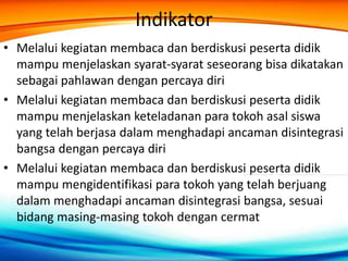 Indikator
• Melalui kegiatan membaca dan berdiskusi peserta didik
mampu menjelaskan syarat-syarat seseorang bisa dikatakan
sebagai pahlawan dengan percaya diri
• Melalui kegiatan membaca dan berdiskusi peserta didik
mampu menjelaskan keteladanan para tokoh asal siswa
yang telah berjasa dalam menghadapi ancaman disintegrasi
bangsa dengan percaya diri
• Melalui kegiatan membaca dan berdiskusi peserta didik
mampu mengidentifikasi para tokoh yang telah berjuang
dalam menghadapi ancaman disintegrasi bangsa, sesuai
bidang masing-masing tokoh dengan cermat
 