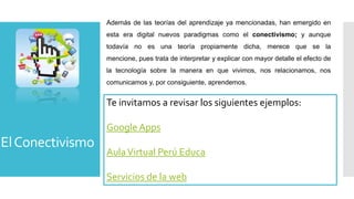 Además de las teorías del aprendizaje ya mencionadas, han emergido en
                  esta era digital nuevos paradigmas como el conectivismo; y aunque
                  todavía no es una teoría propiamente dicha, merece que se la
                  mencione, pues trata de interpretar y explicar con mayor detalle el efecto de
                  la tecnología sobre la manera en que vivimos, nos relacionamos, nos
                  comunicamos y, por consiguiente, aprendemos.


                  Te invitamos a revisar los siguientes ejemplos:

                  Google Apps
El Conectivismo
                  Aula Virtual Perú Educa

                  Servicios de la web
 