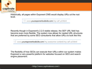 Historically, all pages within Exponent CMS would display URLs at the root
level.

Recently though in Exponent's 2.2.0 stable release, the SEF URL field has
become even more flexible. The system now allows for nested URL structures
that are preferred by some SEO consultants that allow URLs to look like this:

The flexibility of how SEOs can execute their URLs within our system makes
Exponent a very powerful platform for websites focused on SEO and search
engine placement.

 