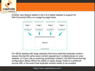 Another new feature added in the 2.2.0 stable release is support for
Rel=Canonical URLs on a page by page basis.

For SEOs dealing with large websites that have potential duplicate content
issues (having the same exact content appearing in multiple places on your
website, or if your site is receiving syndicated content), the Rel=Canonical tag
configuration allows SEOs the ability to easily assign credit to a preferred
source URL in the event that duplicate content needs to be avoided.

 