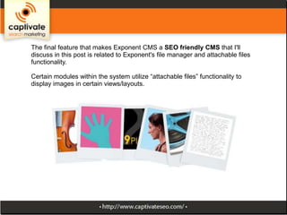 The final feature that makes Exponent CMS a SEO friendly CMS that I'll
discuss in this post is related to Exponent's file manager and attachable files
functionality.
Certain modules within the system utilize “attachable files” functionality to
display images in certain views/layouts.

 