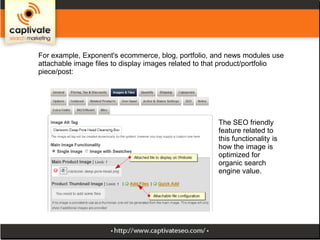 For example, Exponent's ecommerce, blog, portfolio, and news modules use
attachable image files to display images related to that product/portfolio
piece/post:

The SEO friendly
feature related to
this functionality is
how the image is
optimized for
organic search
engine value.

 