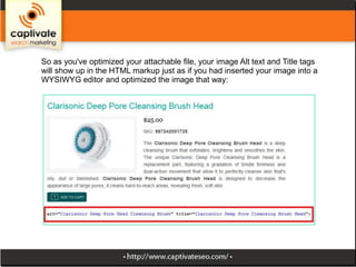 So as you've optimized your attachable file, your image Alt text and Title tags
will show up in the HTML markup just as if you had inserted your image into a
WYSIWYG editor and optimized the image that way:

 