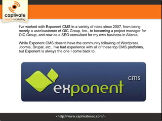I've worked with Exponent CMS in a variety of roles since 2007, from being
merely a user/customer of OIC Group, Inc., to becoming a project manager for
OIC Group, and now as a SEO consultant for my own business in Atlanta.
While Exponent CMS doesn't have the community following of Wordpress,
Joomla, Drupal, etc., I've had experience with all of these top CMS platforms,
but Exponent is always the one I come back to.

 