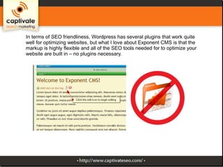In terms of SEO friendliness, Wordpress has several plugins that work quite
well for optimizing websites, but what I love about Exponent CMS is that the
markup is highly flexible and all of the SEO tools needed for to optimize your
website are built in – no plugins necessary.

 